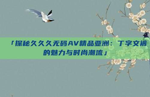 「探秘久久久无码AV精品亚洲：丁字文裤的魅力与时尚潮流」